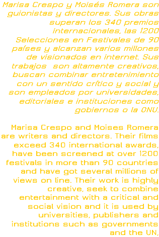 Marisa Crespo y Moisés Romera son guionistas y directores. Sus obras superan los 340 premios internacionales, las 1200 Selecciones en Festivales de 90 países y alcanzan varios millones de visionados en internet. Sus trabajos son altamente creativos, buscan combinar entretenimiento con un sentido crítico y social y son empleados por universidades, editoriales e instituciones como gobiernos o la ONU. Marisa Crespo and Moises Romera are writers and directors. Their films exceed 340 international awards, have been screened at over 1200 festivals in more than 90 countries and have got several millions of views on line. Their work is highly creative, seek to combine entertainment with a critical and social vision and it is used by universities, publishers and institutions such as governments and the UN, 
