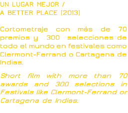 UN LUGAR MEJOR /
A BETTER PLACE (2013) Cortometraje con más de 70 premios y 300 selecciones de todo el mundo en festivales como Clermont-Ferrand o Cartagena de Indias. Short film with more than 70 awards and 300 selections in Festivals like Clermont-Ferrand or Cartagena de Indias.
