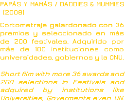 PAPÁS Y MAMÁS / DADDIES & MUMMIES (2008) Cortometraje galardonado con 36 premios y seleccionado en más de 200 festivales. Adquirido por más de 100 instituciones como universidades, gobiernos y la ONU. Short film with more 36 awards and 200 selections in Festivals and adquired by institutions like Universities, Goverments even UN.