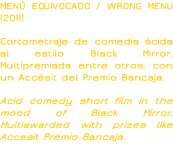 MENÚ EQUIVOCADO / WRONG MENU (2011) Cortometraje de comedia ácida al estilo Black Mirror. Multipremiada entre otros, con un Accésit del Premio Bancaja. Acid comedy short film in the mood of Black Mirror. Multiawarded with prizes like Accesit Premio Bancaja. 