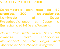 9 PASOS / 9 STEPS (2018) Cortometraje con más de 150 premios, 300 selecciones. Nominado al Goya, Preseleccionado al Oscar y Ganador del Méliès d'Argent. Short Film with more than 150 awards, 300 selections. Nominated to the Goya and Winner of the M´éliès d'Argent.