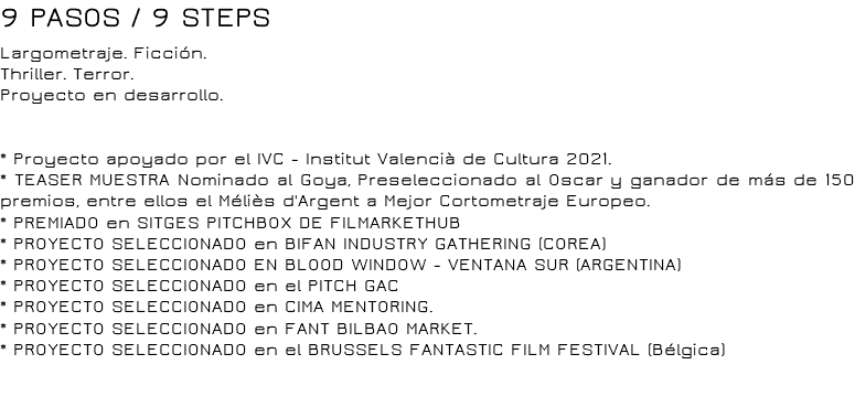 9 PASOS / 9 STEPS Largometraje. Ficción.
Thriller. Terror.
Proyecto en desarrollo. * Proyecto apoyado por el IVC - Institut Valencià de Cultura 2021.
* TEASER MUESTRA Nominado al Goya, Preseleccionado al Oscar y ganador de más de 150 premios, entre ellos el Méliès d'Argent a Mejor Cortometraje Europeo. * PREMIADO en SITGES PITCHBOX DE FILMARKETHUB
* PROYECTO SELECCIONADO en BIFAN INDUSTRY GATHERING (COREA)
* PROYECTO SELECCIONADO EN BLOOD WINDOW - VENTANA SUR (ARGENTINA)
* PROYECTO SELECCIONADO en el PITCH GAC
* PROYECTO SELECCIONADO en CIMA MENTORING.
* PROYECTO SELECCIONADO en FANT BILBAO MARKET.
* PROYECTO SELECCIONADO en el BRUSSELS FANTASTIC FILM FESTIVAL (Bélgica) 